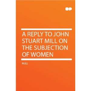   Reply to John Stuart Mill on the Subjection of Women HardPress Books