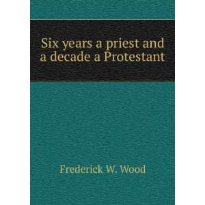   Six years a priest and a decade a Protestant Frederick W. Wood Books